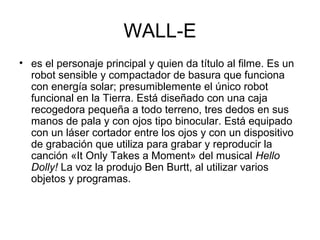 WALL-E
• es el personaje principal y quien da título al filme. Es un
robot sensible y compactador de basura que funciona
con energía solar; presumiblemente el único robot
funcional en la Tierra. Está diseñado con una caja
recogedora pequeña a todo terreno, tres dedos en sus
manos de pala y con ojos tipo binocular. Está equipado
con un láser cortador entre los ojos y con un dispositivo
de grabación que utiliza para grabar y reproducir la
canción «It Only Takes a Moment» del musical Hello
Dolly! La voz la produjo Ben Burtt, al utilizar varios
objetos y programas.
 