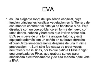 EVA
• es una elegante robot de tipo sonda espacial, cuya
función principal es localizar vegetación en la Tierra y de
esa manera confirmar si ésta ya es habitable o no. Está
diseñada con un cuerpo blanco en forma de huevo con
unos dedos, cabeza y hombros que levitan sobre ella.
EVA se mueve de una forma antigravitatoria, y está
equipada además con un cañón en su brazo derecho —
el cual utiliza inmediatamente después de una mínima
provocación—. Burtt sólo fue capaz de crear voces
neutrales y masculinas, por lo que pidió a Elissa Knight,
una empleada de Pixar, que grabara su voz para
modificarla electrónicamente y de esa manera darle vida
a EVA.
 