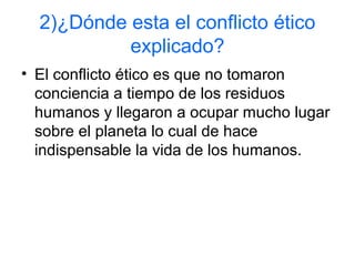2)¿Dónde esta el conflicto ético
explicado?
• El conflicto ético es que no tomaron
conciencia a tiempo de los residuos
humanos y llegaron a ocupar mucho lugar
sobre el planeta lo cual de hace
indispensable la vida de los humanos.
 