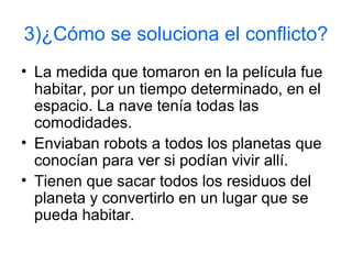 3)¿Cómo se soluciona el conflicto?
• La medida que tomaron en la película fue
habitar, por un tiempo determinado, en el
espacio. La nave tenía todas las
comodidades.
• Enviaban robots a todos los planetas que
conocían para ver si podían vivir allí.
• Tienen que sacar todos los residuos del
planeta y convertirlo en un lugar que se
pueda habitar.
 