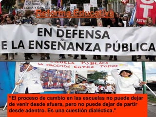 Reforma Educativa
“El proceso de cambio en las escuelas no puede dejar
de venir desde afuera, pero no puede dejar de partir
desde adentro. Es una cuestión dialéctica.”
 