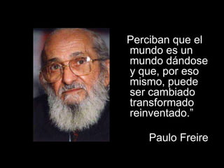 “Perciban que el mundo es un mundo dándose
y que, por eso mismo, puede ser cambiado
transformado reinventado.”
Paulo Freire.
“Perciban que el
mundo es un
mundo dándose
y que, por eso
mismo, puede
ser cambiado
transformado
reinventado.”
Paulo Freire.
 
