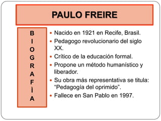 PAULO FREIRE
B
I
O
G
R
A
F
Ì
A
 Nacido en 1921 en Recife, Brasil.
 Pedagogo revolucionario del siglo
XX.
 Crítico de la educación formal.
 Propone un método humanístico y
liberador.
 Su obra más representativa se titula:
“Pedagogía del oprimido”.
 Fallece en San Pablo en 1997.
 