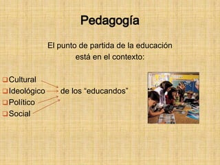 Pedagogía
El punto de partida de la educación
está en el contexto:
Cultural
Ideológico de los “educandos”
Político
Social
 