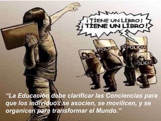 “La Educación debe clarificar las Conciencias para
que los individuos se asocien, se movilicen, y se
organicen para transformar el Mundo.”
 