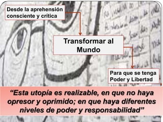“Esta utopía es realizable, en que no haya
opresor y oprimido; en que haya diferentes
niveles de poder y responsabilidad”
Transformar al
Mundo
Desde la aprehensión
consciente y crítica
Para que se tenga
Poder y Libertad
 