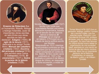 Erasmo de Róterdam fue
un humanista, filósofo, filólogo
y teólogo holandés, autor de
importantes obras escritas
en latín.Entre sus obras
escritas en latín se
destacan: Adagios (1500); El
ogio de la locura (1511),
dedicada a su amigo Tomás
Moro; Manual del caballero
cristiano (1502); Doctrina
del príncipe cristiano(1516),
que escribió para Carlos
V; Coloquios (1518); El
ciceroniano (1527) y Sobre
la pureza de la iglesia
cristiana (1536).
Nicolás Maquiavelo (1469-1527)
familia más noble que
acaudalada.Recibió una sólida
educación humanística, basada
en el estudio de los clásicos
latinos e italianos.El
Príncipe (en el original
en italiano: Il Principe) es un
tratado de teoría política escrito
por Nicolás
Maquiavelo en 1513, mientras
se encontraba confinado en San
Casciano por la acusación de
haber conspirado en contra de
los Médici. El libro recién sería
publicado en 1531 y fue
dedicado a Lorenzo II de Médici,
duque de Urbino, en respuesta
a dicha acusación, a modo de
regalo.
Tomas Moro(1478-1527),fue un
pensador, teólogo, político, humani
sta y escritor inglés, que fue
además poeta, traductor, Lord
Cancillerde Enrique VIII, profesor
de leyes, juez de negocios civiles
y abogado. Su obra más famosa
es Utopía donde busca relatar la
organización de una sociedad
ideal, asentada en una nación en
forma de isla del mismo nombre.
Además, Moro fue un importante
detractor de la Reforma
Protestantey, en especial,
de Martín Lutero y de William
Tyndale.
 