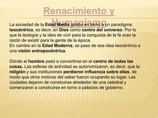 Renacimiento y
HumanismoLa sociedad de la Edad Media giraba en torno a un paradigma
teocéntrico, es decir, en Dios como centro del universo. Por lo
que la teología y la idea de vivir para la conquista de la fé eran la
razón de existir para la gente de la época.
En cambio en la Edad Moderna, se paso de esa idea teocéntrica a
una visión antropocéntrica.
Dónde el hombre pasó a convertirse en el centro de todas las
cosas. Las esferas de actividad se autonomizaron, es decir, que la
religión y sus instituciones perdieron influencia sobre ellas, de
modo que otros motivos del saber fueron ocupando su lugar. Las
ciudades dejaron de construirse alrededor de una catedral y
comenzaron a construirse en torno a palacios de gobierno.
 