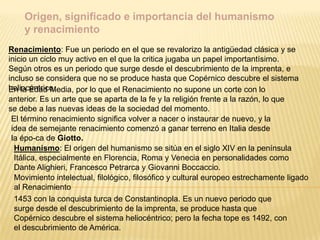 Renacimiento: Fue un periodo en el que se revalorizo la antigüedad clásica y se
inicio un ciclo muy activo en el que la critica jugaba un papel importantísimo.
Según otros es un periodo que surge desde el descubrimiento de la imprenta, e
incluso se considera que no se produce hasta que Copérnico descubre el sistema
heliocéntrico.
Origen, significado e importancia del humanismo
y renacimiento
En la Edad Media, por lo que el Renacimiento no supone un corte con lo
anterior. Es un arte que se aparta de la fe y la religión frente a la razón, lo que
se debe a las nuevas ideas de la sociedad del momento.
El término renacimiento significa volver a nacer o instaurar de nuevo, y la
idea de semejante renacimiento comenzó a ganar terreno en Italia desde
la épo-ca de Giotto.
Humanismo: El origen del humanismo se sitúa en el siglo XIV en la península
Itálica, especialmente en Florencia, Roma y Venecia en personalidades como
Dante Alighieri, Francesco Petrarca y Giovanni Boccaccio.
Movimiento intelectual, filológico, filosófico y cultural europeo estrechamente ligado
al Renacimiento
1453 con la conquista turca de Constantinopla. Es un nuevo periodo que
surge desde el descubrimiento de la imprenta, se produce hasta que
Copérnico descubre el sistema heliocéntrico; pero la fecha tope es 1492, con
el descubrimiento de América.
 