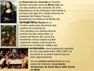 La Gioconda (La Joconde en francés),
también conocido como La Mona Lisa, es
una obra pictórica de Leonardo Da Vinci.
Adquirida por el rey Francisco I de Francia a
principios del siglo XVI, desde entonces es
propiedad del Estado Francés, y
actualmente se exhibe en el Museo del
Louvre de París.La Virgen de las Rocas es un
nombre usado para denominar dos
cuadros de Leonardo da
Vinci pintados con idéntica técnica
pictórica de óleo sobre tabla. La
versión del Museo del Louvre fue
transferida a lienzo desde el panel
original de madera, pero la que se
conserva en la National Gallery aún
permanece sobre tabla.es una pintura mural original de Leonardo
da Vinci ejecutada entre 1495 y1497, se
encuentra en la pared sobre la que se
pintó originariamente
Es una pintura mural situada en una
pared del refectorio delconvento
dominicano de Santa María delle Grazie
en Milán
 