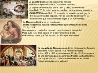 La Capilla Sixtina es la capilla más famosa
del Palacio Apostólico de la Ciudad del Vaticano
La capilla fue construida entre 1477 y 1480, por orden del
papa Sixto IV, de quien toma su nombre, para restaurar la antigua
Capilla MagnaDesde la época de Sixto IV, la capilla ha servido como lugar de
diversas actividades papales. Hoy es la sede del cónclave, la
reunión en la que los cardenales eligen a un nuevo Papa.
La Madonna Sixtina es un cuadro del
artista renacentista italiano Rafael pintado aproximadamente entre
1513 y 1514
Se cree que el cuadro fue pensado para decorar la tumba del
Papa Julio II. El óleo estuvo en el convento de S. Sixto
en Piacenza hasta que fue vendido en 1753 por los monjes
La escuela de Atenas es una de las pinturas más famosas
del artista Rafael Sanzio. Fue hecha en boceto
entre 1509 y 1510 y pintada entre 1510 y 1512 como parte
de una comisión para decorar con frescos las habitaciones
que hoy en día son conocidas como las estancias de
Rafael, ubicadas en el Vaticano
 