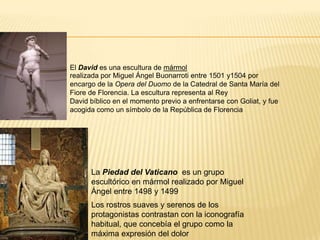 El David es una escultura de mármol
realizada por Miguel Ángel Buonarroti entre 1501 y1504 por
encargo de la Opera del Duomo de la Catedral de Santa María del
Fiore de Florencia. La escultura representa al Rey
David bíblico en el momento previo a enfrentarse con Goliat, y fue
acogida como un símbolo de la República de Florencia
La Piedad del Vaticano es un grupo
escultórico en mármol realizado por Miguel
Ángel entre 1498 y 1499
Los rostros suaves y serenos de los
protagonistas contrastan con la iconografía
habitual, que concebía el grupo como la
máxima expresión del dolor
 