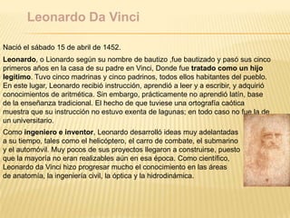 Leonardo Da Vinci
Nació el sábado 15 de abril de 1452.
Leonardo, o Lionardo según su nombre de bautizo ,fue bautizado y pasó sus cinco
primeros años en la casa de su padre en Vinci, Donde fue tratado como un hijo
legítimo. Tuvo cinco madrinas y cinco padrinos, todos ellos habitantes del pueblo.
En este lugar, Leonardo recibió instrucción, aprendió a leer y a escribir, y adquirió
conocimientos de aritmética. Sin embargo, prácticamente no aprendió latín, base
de la enseñanza tradicional. El hecho de que tuviese una ortografía caótica
muestra que su instrucción no estuvo exenta de lagunas; en todo caso no fue la de
un universitario.
Como ingeniero e inventor, Leonardo desarrolló ideas muy adelantadas
a su tiempo, tales como el helicóptero, el carro de combate, el submarino
y el automóvil. Muy pocos de sus proyectos llegaron a construirse, puesto
que la mayoría no eran realizables aún en esa época. Como científico,
Leonardo da Vinci hizo progresar mucho el conocimiento en las áreas
de anatomía, la ingeniería civil, la óptica y la hidrodinámica.
 