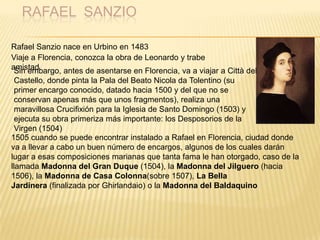 RAFAEL SANZIO
Rafael Sanzio nace en Urbino en 1483
Viaje a Florencia, conozca la obra de Leonardo y trabe
amistadSin embargo, antes de asentarse en Florencia, va a viajar a Città del
Castello, donde pinta la Pala del Beato Nicola da Tolentino (su
primer encargo conocido, datado hacia 1500 y del que no se
conservan apenas más que unos fragmentos), realiza una
maravillosa Crucifixión para la Iglesia de Santo Domingo (1503) y
ejecuta su obra primeriza más importante: los Desposorios de la
Virgen (1504)
1505 cuando se puede encontrar instalado a Rafael en Florencia, ciudad donde
va a llevar a cabo un buen número de encargos, algunos de los cuales darán
lugar a esas composiciones marianas que tanta fama le han otorgado, caso de la
llamada Madonna del Gran Duque (1504), la Madonna del Jilguero (hacia
1506), la Madonna de Casa Colonna(sobre 1507), La Bella
Jardinera (finalizada por Ghirlandaio) o la Madonna del Baldaquino
 