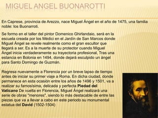 MIGUEL ANGEL BUONAROTTI
En Caprese, provincia de Arezzo, nace Miguel Ángel en el año de 1475, una familia
noble: los Buonarroti.
Se formo en el taller del pintor Domenico Ghirlandaio, será en la
escuela creada por los Médici en el Jardín de San Marcos donde
Miguel Ángel se revele realmente como el gran escultor que
llegará a ser. Es a la muerte de su protector cuando Miguel
Ángel inicia verdaderamente su trayectoria profesional, Tras una
estancia en Bolonia en 1494, donde dejará esculpido un ángel
para Santo Domingo de Guzmán.
Regresa nuevamente a Florencia por un breve lapso de tiempo
antes de iniciar su primer viaje a Roma. En dicha ciudad, donde
permanece en esta ocasión entre los años de 1496 y 1501, va a
realizar su famosísima, delicada y perfecta Piedad del
Vaticano De vuelta en Florencia, Miguel Ángel realizará una
serie de obras "menores", siendo lo más destacable de entre las
piezas que va a llevar a cabo en este periodo su monumental
estatua del David (1502-1504)
 