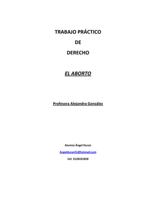 TRABAJO PRÁCTICO
DE
DERECHO

EL ABORTO

Profesora Alejandra González

Alumno Ángel Duran
Angelduran21@hotmail.com
Cel: 3128101858

 