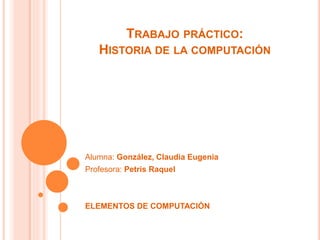 TRABAJO PRÁCTICO:
HISTORIA DE LA COMPUTACIÓN
Alumna: González, Claudia Eugenia
Profesora: Petris Raquel
ELEMENTOS DE COMPUTACIÓN
 