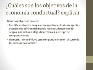 ¿Cuáles son los objetivos de la
economía conductual? explicar.
Tiene dos objetivos básicos:
• Identificar el modo en que el comportamiento de los agentes
económicos difieren del modelo racional, denominando
sesgos, anomalías o atajos heurísticos, a este tipo de
comportamiento.
• Demostrar cómo influye este comportamiento en el curso de
los sucesos económicos.
 
