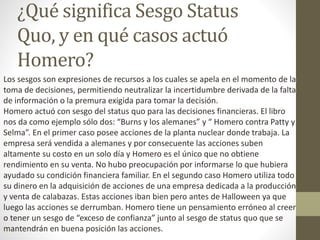 ¿Qué significa Sesgo Status
Quo, y en qué casos actuó
Homero?
Los sesgos son expresiones de recursos a los cuales se apela en el momento de la
toma de decisiones, permitiendo neutralizar la incertidumbre derivada de la falta
de información o la premura exigida para tomar la decisión.
Homero actuó con sesgo del status quo para las decisiones financieras. El libro
nos da como ejemplo sólo dos: “Burns y los alemanes” y “ Homero contra Patty y
Selma”. En el primer caso posee acciones de la planta nuclear donde trabaja. La
empresa será vendida a alemanes y por consecuente las acciones suben
altamente su costo en un solo día y Homero es el único que no obtiene
rendimiento en su venta. No hubo preocupación por informarse lo que hubiera
ayudado su condición financiera familiar. En el segundo caso Homero utiliza todo
su dinero en la adquisición de acciones de una empresa dedicada a la producción
y venta de calabazas. Estas acciones iban bien pero antes de Halloween ya que
luego las acciones se derrumban. Homero tiene un pensamiento erróneo al creer
o tener un sesgo de “exceso de confianza” junto al sesgo de status quo que se
mantendrán en buena posición las acciones.
 