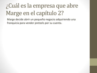 ¿Cuál es la empresa que abre
Marge en el capítulo 2?
Marge decide abrir un pequeño negocio adquiriendo una
franquicia para vender pretzels por su cuenta.
 