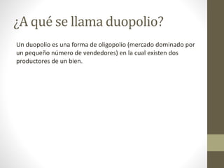 ¿A qué se llama duopolio?
Un duopolio es una forma de oligopolio (mercado dominado por
un pequeño número de vendedores) en la cual existen dos
productores de un bien.
 