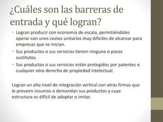 ¿Cuáles son las barreras de
entrada y qué logran?
• Logran producir con economía de escala, permitiéndoles
operar con unos costos unitarios muy difíciles de alcanzar para
empresas que se inician.
• Sus productos o sus servicios tienen ninguno o pocos
sustitutos.
• Sus productos o sus servicios están protegidos por patentes o
cualquier otro derecho de propiedad intelectual.
Logran un alto nivel de integración vertical con otras firmas que
le proveen insumos o demandan sus productos y cuya
estructura es difícil de adoptar o imitar.
 