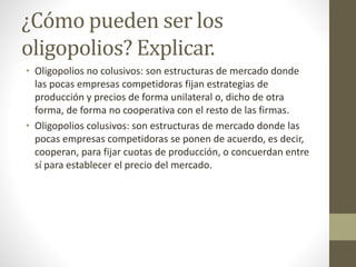 ¿Cómo pueden ser los
oligopolios? Explicar.
• Oligopolios no colusivos: son estructuras de mercado donde
las pocas empresas competidoras fijan estrategias de
producción y precios de forma unilateral o, dicho de otra
forma, de forma no cooperativa con el resto de las firmas.
• Oligopolios colusivos: son estructuras de mercado donde las
pocas empresas competidoras se ponen de acuerdo, es decir,
cooperan, para fijar cuotas de producción, o concuerdan entre
sí para establecer el precio del mercado.
 