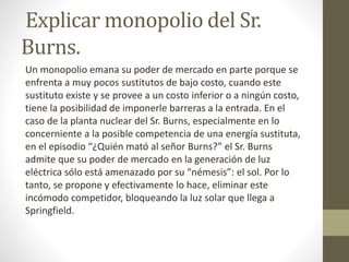 Explicar monopolio del Sr.
Burns.
Un monopolio emana su poder de mercado en parte porque se
enfrenta a muy pocos sustitutos de bajo costo, cuando este
sustituto existe y se provee a un costo inferior o a ningún costo,
tiene la posibilidad de imponerle barreras a la entrada. En el
caso de la planta nuclear del Sr. Burns, especialmente en lo
concerniente a la posible competencia de una energía sustituta,
en el episodio “¿Quién mató al señor Burns?” el Sr. Burns
admite que su poder de mercado en la generación de luz
eléctrica sólo está amenazado por su “némesis”: el sol. Por lo
tanto, se propone y efectivamente lo hace, eliminar este
incómodo competidor, bloqueando la luz solar que llega a
Springfield.
 