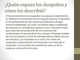 ¿Quién expuso los duopolios y
cómo los describió?
El funcionamiento de los duopolios fue expuesto originalmente
en 1838 por el economista francés Auguste Cournot. El describió
el comportamiento de dos empresas productoras de agua
mineral embotellada, las cuales consideran dada o establecida
de antemano la cantidad que produce la otra. Esto quiere decir
que la decisión de producción de una empresa está
condicionada a lo que decida la otra. Aunque el llamado modelo
de Cournot plantea un nivel de interdependencia débil entre las
dos empresas, los resultados en cuanto a los niveles de
producción y determinación de los precios en el mercado sí
responden a las funciones de reacción de cada una de las
empresas ante acción de la otra.
 
