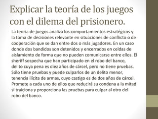Explicar la teoría de los juegos
con el dilema del prisionero.
La teoría de juegos analiza los comportamientos estratégicos y
la toma de decisiones relevante en situaciones de conflicto o de
cooperación que se dan entre dos o más jugadores. En un caso
donde dos bandidos son detenidos y encerrados en celdas de
aislamiento de forma que no pueden comunicarse entre ellos. El
sheriff sospecha que han participado en el robo del banco,
delito cuya pena es diez años de cárcel, pero no tiene pruebas.
Sólo tiene pruebas y puede culparlos de un delito menor,
tenencia ilícita de armas, cuyo castigo es de dos años de cárcel.
Promete a cada uno de ellos que reducirá su condena a la mitad
si traiciona y proporciona las pruebas para culpar al otro del
robo del banco.
 