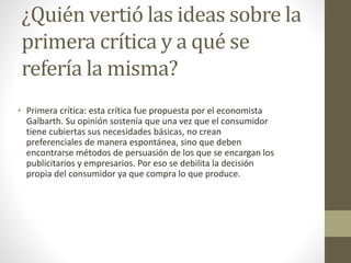 ¿Quién vertió las ideas sobre la
primera crítica y a qué se
refería la misma?
• Primera crítica: esta crítica fue propuesta por el economista
Galbarth. Su opinión sostenía que una vez que el consumidor
tiene cubiertas sus necesidades básicas, no crean
preferenciales de manera espontánea, sino que deben
encontrarse métodos de persuasión de los que se encargan los
publicitarios y empresarios. Por eso se debilita la decisión
propia del consumidor ya que compra lo que produce.
 