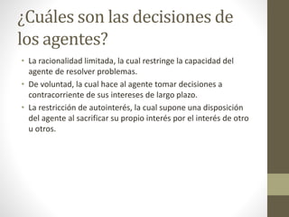 ¿Cuáles son las decisiones de
los agentes?
• La racionalidad limitada, la cual restringe la capacidad del
agente de resolver problemas.
• De voluntad, la cual hace al agente tomar decisiones a
contracorriente de sus intereses de largo plazo.
• La restricción de autointerés, la cual supone una disposición
del agente al sacrificar su propio interés por el interés de otro
u otros.
 