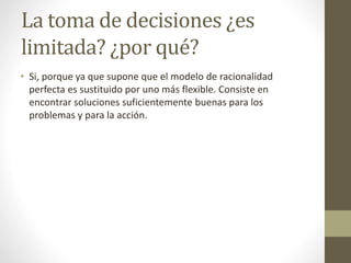 La toma de decisiones ¿es
limitada? ¿por qué?
• Si, porque ya que supone que el modelo de racionalidad
perfecta es sustituido por uno más flexible. Consiste en
encontrar soluciones suficientemente buenas para los
problemas y para la acción.
 