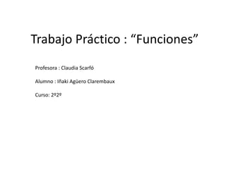 Trabajo Práctico : “Funciones” 
Profesora : Claudia Scarfó 
Alumno : Iñaki Agüero Clarembaux 
Curso: 2º2º 
 