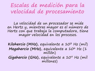 Escalas de medición para la
velocidad de procesamiento
La velocidad de un procesador se mide
en Hertz y, mientras mayor es el número de
Hertz con que trabaja la computadora, tiene
mayor velocidad en los procesos.
Kilohercio (MHz), equivalente a 103 Hz (mil)
Megahercio (MHz), equivalente a 106 Hz (1
millón)
Gigahercio (GHz), equivalente a 109 Hz (mil
millones)
 