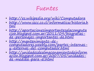 Fuentes
• http://es.wikipedia.org/wiki/Computadora
• http://www.sscc.co.cl/informatica/historia.h
tml
• http://aportacionesimportantesalacomputa
cion.blogspot.com.ar/2011/09/biografias-
de-personajes-importantes-de.html
• http://mantenimiento-de-
computadores.weebly.com/partes-internas-
y-externas-del-computador.html
• http://unidadesdealmacenamientodeinform
acion.blogspot.com.ar/2007/05/unidades-
de-medida-para-el.html
 