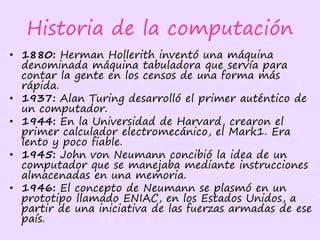 Historia de la computación
• 1880: Herman Hollerith inventó una máquina
denominada máquina tabuladora que servía para
contar la gente en los censos de una forma más
rápida.
• 1937: Alan Turing desarrolló el primer auténtico de
un computador.
• 1944: En la Universidad de Harvard, crearon el
primer calculador electromecánico, el Mark1. Era
lento y poco fiable.
• 1945: John von Neumann concibió la idea de un
computador que se manejaba mediante instrucciones
almacenadas en una memoria.
• 1946: El concepto de Neumann se plasmó en un
prototipo llamado ENIAC, en los Estados Unidos, a
partir de una iniciativa de las fuerzas armadas de ese
país.
 