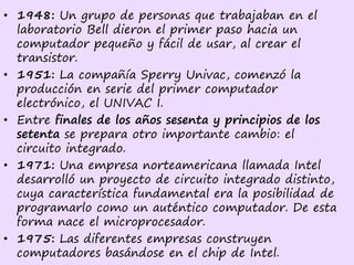 • 1948: Un grupo de personas que trabajaban en el
laboratorio Bell dieron el primer paso hacia un
computador pequeño y fácil de usar, al crear el
transistor.
• 1951: La compañía Sperry Univac, comenzó la
producción en serie del primer computador
electrónico, el UNIVAC I.
• Entre finales de los años sesenta y principios de los
setenta se prepara otro importante cambio: el
circuito integrado.
• 1971: Una empresa norteamericana llamada Intel
desarrolló un proyecto de circuito integrado distinto,
cuya característica fundamental era la posibilidad de
programarlo como un auténtico computador. De esta
forma nace el microprocesador.
• 1975: Las diferentes empresas construyen
computadores basándose en el chip de Intel.
 