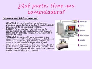 ¿Qué partes tiene una
computadora?
Componentes básicos externos:
• MONITOR: Es un dispositivo de salida que,
mediante una interfaz, muestra los resultados del
procesamiento de una computadora.
• RATÓN: Es un periférico de entrada de la
computadora de uso electrónico, generalmente
fabricado en plástico, utilizado como entrada o
control de datos.
• TECLADO: Es un periférico o dispositivo que
consiste en un sistema de teclas, como las de una
máquina de escribir, que permite introducir
datos a un ordenador o dispositivo digital.
• CPU: Unidad de procesamiento central, esta es la
parte más importante ya que es el cerebro de la
computadora, dentro de ella se realizan todas las
tareas comandadas por el usuario.
 