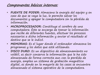Componentes básicos internos:
• FUENTE DE PODER: Almacena la energía del equipo y en
caso de que se vaya la luz, le permite salvar los
documentos y apagar la computadora sin la pérdida de
información.
• MICROPROCESADOR: Constituye el cerebro de una
computadora. Éste se encarga de tomar la información
que recibe de diferentes fuentes, efectuar los procesos
necesarios a dicha información y enviar el resultado al
destino que se le indicó.
• MEMORIAS: Es el lugar donde el ordenador almacena los
programas y los datos que está utilizando.
• DISCO DURO: Es un dispositivo de almacenamiento no
volátil, es decir conserva la información que le ha sido
almacenada de forma correcta aun con la perdida de
energía, emplea un sistema de grabación magnética
digital, es donde en la mayoría de los casos se encuentra
almacenado el sistema operativo de la computadora.
 