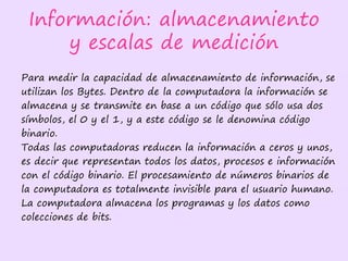 Información: almacenamiento
y escalas de medición
Para medir la capacidad de almacenamiento de información, se
utilizan los Bytes. Dentro de la computadora la información se
almacena y se transmite en base a un código que sólo usa dos
símbolos, el 0 y el 1, y a este código se le denomina código
binario.
Todas las computadoras reducen la información a ceros y unos,
es decir que representan todos los datos, procesos e información
con el código binario. El procesamiento de números binarios de
la computadora es totalmente invisible para el usuario humano.
La computadora almacena los programas y los datos como
colecciones de bits.
 