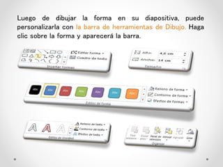 Luego de dibujar la forma en su diapositiva, puede
personalizarla con la barra de herramientas de Dibujo. Haga
clic sobre la forma y aparecerá la barra.
 