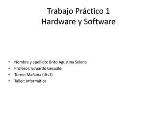 Trabajo Práctico 1
Hardware y Software
• Nombre y apellido: Brito Agustina Selene
• Profesor: Eduardo Gesualdi
• Turno: Mañana (ifts1)
• Taller: Informática
 