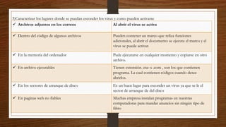 3)Caracterizar los lugares donde se puedan esconder los virus y como pueden activarse
 Archivos adjuntos en los correos Al abrir el virus se activa
 Dentro del código de algunos archivos Pueden contener un marco que reliza funciones
adicionales, al abrir el documento se ejecuta el marco y el
virus se puede activar.
 En la memoria del ordenador Pude ejecutarse en cualquier momento y copiarse en otro
archivo.
 En archivo ejecutables Tienen extensión. exe o .com , son los que contienen
programa. La cual contienen códigos cuando desee
abrirlos.
 En los sectores de arranque de disco Es un buen lugar para esconder un virus ya que se le el
sector de arranque de del disco
 En paginas web no fiables Muchas empresa instalan programas en nuestras
computadoras para mandar anuncios sin ningún tipo de
filtro
 
