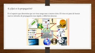 4) ¿Qué es la propagación?
Es el aspecto que determina que un virus tenga mas o menos éxito. El virus no para de buscar
nuevos métodos de propagación mas rápido y difícil de detectar.
 