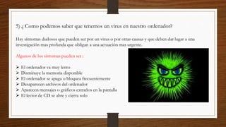 5) ¿ Como podemos saber que tenemos un virus en nuestro ordenador?
Hay síntomas dudosos que pueden ser por un virus o por otras causas y que deben dar lugar a una
investigación mas profunda que obligan a una actuación mas urgente.
Algunos de los síntomas pueden ser :
 El ordenador va muy lento
 Disminuye la memoria disponible
 El ordenador se apaga o bloquea frecuentemente
 Desaparecen archivos del ordenador
 Aparecen mensajes o gráficos extraños en la pantalla
 El lector de CD se abre y cierra solo
 
