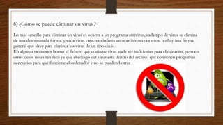 6) ¿Cómo se puede eliminar un virus ?
Lo mas sencillo para eliminar un virus es ocurrir a un programa antivirus, cada tipo de virus se elimina
de una determinada forma, y cada virus concreto infecta unos archivos concretos, no hay una forma
general que sirve para eliminar los virus de un tipo dado.
En algunas ocasiones borrar el fichero que contiene virus suele ser suficientes para eliminarlos, pero en
otros casos no es tan fácil ya que el código del virus esta dentro del archivo que contienen programas
necesarios para que funcione el ordenador y no se pueden borrar
 