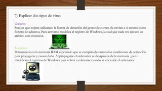 7) Explicar dos tipos de virus
Gusano:
Son los que copian utilizando la libreta de dirección del gestor de correo. Se envían a si mismo como
fichero de adjuntos. Para activarse modifica el registro de Windows, la cual que cada ves ejecute un
archivo con extensión.
Residente:
Permanecen en la memoria RAM esperando que se cumplan determinadas condiciones de activación
para propagarse y causar daño. Al propagarse el ordenador se desaparece de la memoria , pero
modifican el registros de Windows para volver a colocarse cuando se enciende el ordenador.
 
