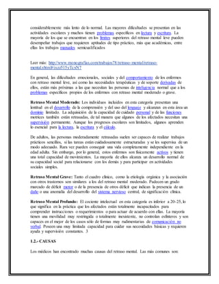 considerablemente más lento de lo normal. Las mayores dificultades se presentan en las
actividades escolares y muchos tienen problemas específicos en lectura y escritura. La
mayoría de los que se encuentran en los límites superiores del retraso mental leve pueden
desempeñar trabajos que requieren aptitudes de tipo práctico, más que académicas, entre
ellas los trabajos manuales semicualificados
Leer más: http://www.monografias.com/trabajos78/retraso-mental/retraso-
mental.shtml#ixzz515yTcxN7
En general, las dificultades emocionales, sociales y del comportamiento de los enfermos
con retraso mental leve, así como las necesidades terapéuticas y de soporte derivadas de
ellos, están más próximas a las que necesitan las personas de inteligencia normal que a los
problemas específicos propios de los enfermos con retraso mental moderado o grave.
Retraso Mental Moderado: Los individuos incluidos en esta categoría presentan una
lentitud en el desarrollo de la comprensión y del uso del lenguaje y alcanzan en esta área un
dominio limitado. La adquisición de la capacidad de cuidado personal y de las funciones
motrices también están retrasadas, de tal manera que algunos de los afectados necesitan una
supervisión permanente. Aunque los progresos escolares son limitados, algunos aprenden
lo esencial para la lectura, la escritura y el cálculo.
De adultos, las personas moderadamente retrasadas suelen ser capaces de realizar trabajos
prácticos sencillos, si las tareas están cuidadosamente estructuradas y se les supervisa de un
modo adecuado. Rara vez pueden conseguir una vida completamente independiente en la
edad adulta. Sin embargo, por lo general, estos enfermos son físicamente activos y tienen
una total capacidad de movimientos. La mayoría de ellos alcanza un desarrollo normal de
su capacidad social para relacionarse con los demás y para participar en actividades
sociales simples.
Retraso Mental Grave: Tanto el cuadro clínico, como la etiología orgánica y la asociación
con otros trastornos son similares a los del retraso mental moderado. Padecen un grado
marcado de déficit motor o de la presencia de otros déficit que indican la presencia de un
daño o una anomalía del desarrollo del sistema nervioso central, de significación clínica.
Retraso Mental Profundo: El cociente intelectual en esta categoría es inferior a 20-25, lo
que significa en la práctica que los afectados están totalmente incapacitados para
comprender instrucciones o requerimientos o para actuar de acuerdo con ellas. La mayoría
tienen una movilidad muy restringida o totalmente inexistente, no controlan esfínteres y son
capaces en el mejor de los casos sólo de formas muy rudimentarias de comunicación no
verbal. Poseen una muy limitada capacidad para cuidar sus necesidades básicas y requieren
ayuda y supervisión constantes. 3
1.2.- CAUSAS
Los médicos han encontrado muchas causas del retraso mental. Las más comunes son:
 
