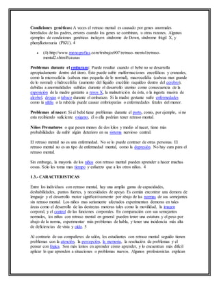 Condiciones genéticas: A veces el retraso mental es causado por genes anormales
heredados de los padres, errores cuando los genes se combinan, u otras razones. Algunos
ejemplos de condiciones genéticas incluyen síndrome de Down, síndrome frágil X, y
phenylketonuria (PKU). 4
 (4) http://www.monografias.com/trabajos907/retraso-mental/retraso-
mental2.shtml#causas
Problemas durante el embarazo: Puede resultar cuando el bebé no se desarrolla
apropiadamente dentro del útero. Éste puede sufrir malformaciones encefálicas y craneales,
como la microcefalia (cabeza mas pequeña de lo normal), macrocefalia (cabeza mas grande
de lo normal) e hidrocefalia (aumento del liquido encéfalo raquídeo dentro del cerebro),
debidas a anormalidades sufridas durante el desarrollo uterino como consecuencia de la
exposición de la madre gestante a rayos X, la malnutrición de ésta, o la ingesta masiva de
alcohol, drogas o tabaco durante el embarazo. Si la madre gestante sufre enfermedades
como la sífilis o la rubéola puede causar embriopatías o enfermedades fetales del menor.
Problemas al nacer: Si el bebé tiene problemas durante el parto, como, por ejemplo, si no
esta recibiendo suficiente oxigeno, él o ella podrían tener retraso mental.
Niños Prematuros o que pesen menos de dos kilos y medio al nacer, tiene más
probabilidades de sufrir algún deterioro en su sistema nervioso central.
El retraso mental no es una enfermedad. No se lo puede contraer de otras personas. El
retraso mental no es un tipo de enfermedad mental, como la depresión. No hay cura para el
retraso mental.
Sin embargo, la mayoría de los niños con retraso mental pueden aprender a hacer muchas
cosas. Solo les toma mas tiempo y esfuerzo que a los otros niños. 4
1.3.- CARACTERISTICAS
Entre los individuos con retraso mental, hay una amplia gama de capacidades,
deshabilidades, puntos fuertes, y necesidades de apoyo. Es común encontrar una demora de
lenguaje y el desarrollo motor significativamente por abajo de las normas de sus semejantes
sin retraso mental. Los niños mas seriamente afectados experimentan demoras en tales
áreas como el desarrollo de las destrezas motoras tales como la movilidad, la imagen
corporal, y el control de las funciones corporales. En comparación con sus semejantes
normales, los niños con retraso mental en general pueden tener una estatura y el peso por
abajo de la norma, experimentar más problemas de habla, y tener una incidencia más alta
de deficiencias de vista y oído. 5
Al contrario de sus compañeros de salón, los estudiantes con retraso mental seguido tienen
problemas con la atención, la percepción, la memoria, la resolución de problemas y el
pensar con lógica. Son más lentos en aprender cómo aprender, y lo encuentran más difícil
aplicar lo que aprenden a situaciones o problemas nuevos. Algunos profesionistas explican
 
